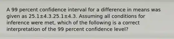 A 99 percent confidence interval for a difference in means was given as 25.1±4.3.25.1±4.3. Assuming all conditions for inference were met, which of the following is a correct interpretation of the 99 percent confidence level?