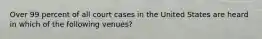 Over 99 percent of all court cases in the United States are heard in which of the following venues?