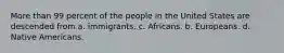 More than 99 percent of the people in the United States are descended from a. immigrants. c. Africans. b. Europeans. d. Native Americans.