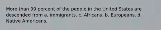 More than 99 percent of the people in the United States are descended from a. immigrants. c. Africans. b. Europeans. d. Native Americans.