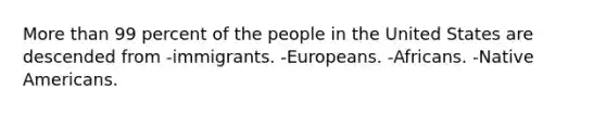 More than 99 percent of the people in the United States are descended from -immigrants. -Europeans. -Africans. -Native Americans.