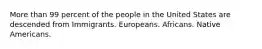 More than 99 percent of the people in the United States are descended from Immigrants. Europeans. Africans. Native Americans.