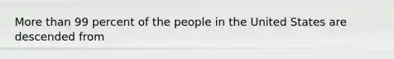 <a href='https://www.questionai.com/knowledge/keWHlEPx42-more-than' class='anchor-knowledge'>more than</a> 99 percent of the people in the United States are descended from