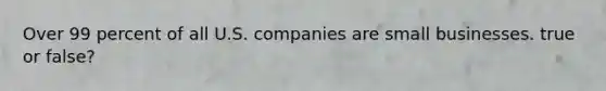 Over 99 percent of all U.S. companies are small businesses. true or false?