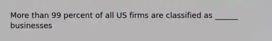 More than 99 percent of all US firms are classified as ______ businesses