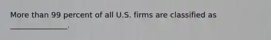 More than 99 percent of all U.S. firms are classified as _______________.