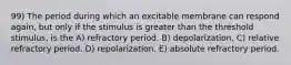 99) The period during which an excitable membrane can respond again, but only if the stimulus is greater than the threshold stimulus, is the A) refractory period. B) depolarization. C) relative refractory period. D) repolarization. E) absolute refractory period.