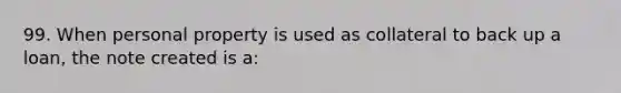 99. When personal property is used as collateral to back up a loan, the note created is a: