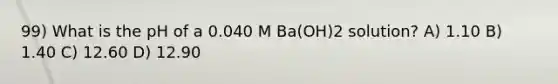 99) What is the pH of a 0.040 M Ba(OH)2 solution? A) 1.10 B) 1.40 C) 12.60 D) 12.90