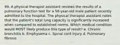 99. A physical therapist assistant reviews the results of a pulmonary function test for a 58-year-old male patient recently admitted to the hospital. The physical therapist assistant notes that the patient's total lung capacity is significantly increased when compared to established norms. Which medical condition would MOST likely produce this type of result? a. Chronic bronchitis b. Emphysema c. Spinal cord injury d. Pulmonary fibrosis