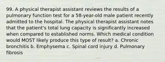 99. A physical therapist assistant reviews the results of a pulmonary function test for a 58-year-old male patient recently admitted to the hospital. The physical therapist assistant notes that the patient's total lung capacity is significantly increased when compared to established norms. Which medical condition would MOST likely produce this type of result? a. Chronic bronchitis b. Emphysema c. Spinal cord injury d. Pulmonary fibrosis