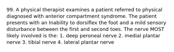 99. A physical therapist examines a patient referred to physical diagnosed with anterior compartment syndrome. The patient presents with an Inability to dorsiflex the foot and a mild sensory disturbance between the first and second toes. The nerve MOST likely involved is the: 1. deep peroneal nerve 2. medial plantar nerve 3. tibial nerve 4. lateral plantar nerve