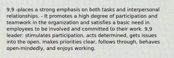 9,9 -places a strong emphasis on both tasks and interpersonal relationships. - It promotes a high degree of participation and teamwork in the organization and satisfies a basic need in employees to be involved and committed to their work. 9,9 leader: stimulates participation, acts determined, gets issues into the open, makes priorities clear, follows through, behaves open-mindedly, and enjoys working.