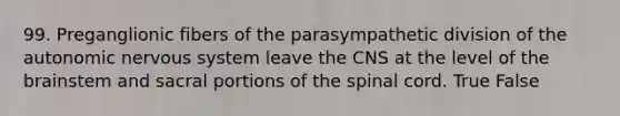 99. Preganglionic fibers of the parasympathetic division of the autonomic nervous system leave the CNS at the level of the brainstem and sacral portions of the spinal cord. True False