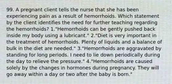 99. A pregnant client tells the nurse that she has been experiencing pain as a result of hemorrhoids. Which statement by the client identifies the need for further teaching regarding the hemorrhoids? 1."Hemorrhoids can be gently pushed back inside my body using a lubricant." 2."Diet is very important in the treatment of hemorrhoids. Plenty of liquids and a balance of bulk in the diet are needed." 3."Hemorrhoids are aggravated by standing for long periods. I need to lie down periodically during the day to relieve the pressure." 4."Hemorrhoids are caused solely by the changes in hormones during pregnancy. They will go away within a day or two after the baby is born."