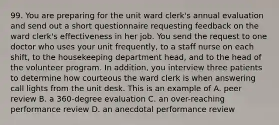 99. You are preparing for the unit ward clerk's annual evaluation and send out a short questionnaire requesting feedback on the ward clerk's effectiveness in her job. You send the request to one doctor who uses your unit frequently, to a staff nurse on each shift, to the housekeeping department head, and to the head of the volunteer program. In addition, you interview three patients to determine how courteous the ward clerk is when answering call lights from the unit desk. This is an example of A. peer review B. a 360-degree evaluation C. an over-reaching performance review D. an anecdotal performance review