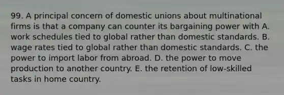 99. A principal concern of domestic unions about multinational firms is that a company can counter its bargaining power with A. work schedules tied to global rather than domestic standards. B. wage rates tied to global rather than domestic standards. C. the power to import labor from abroad. D. the power to move production to another country. E. the retention of low-skilled tasks in home country.