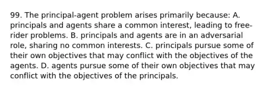 99. The principal-agent problem arises primarily because: A. principals and agents share a common interest, leading to free-rider problems. B. principals and agents are in an adversarial role, sharing no common interests. C. principals pursue some of their own objectives that may conflict with the objectives of the agents. D. agents pursue some of their own objectives that may conflict with the objectives of the principals.