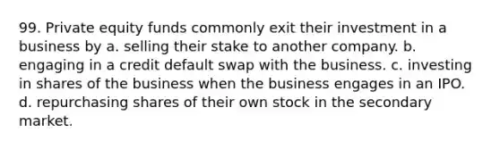 99. Private equity funds commonly exit their investment in a business by​ a. ​selling their stake to another company. b. ​engaging in a credit default swap with the business. c. ​investing in shares of the business when the business engages in an IPO. d. ​repurchasing shares of their own stock in the secondary market.