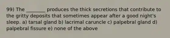 99) The ________ produces the thick secretions that contribute to the gritty deposits that sometimes appear after a good night's sleep. a) tarsal gland b) lacrimal caruncle c) palpebral gland d) palpebral fissure e) none of the above