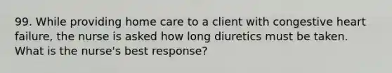 99. While providing home care to a client with congestive heart failure, the nurse is asked how long diuretics must be taken. What is the nurse's best response?