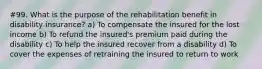 #99. What is the purpose of the rehabilitation benefit in disability insurance? a) To compensate the insured for the lost income b) To refund the insured's premium paid during the disability c) To help the insured recover from a disability d) To cover the expenses of retraining the insured to return to work