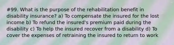 #99. What is the purpose of the rehabilitation benefit in disability insurance? a) To compensate the insured for the lost income b) To refund the insured's premium paid during the disability c) To help the insured recover from a disability d) To cover the expenses of retraining the insured to return to work