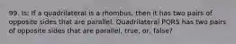 99. Is: If a quadrilateral is a rhombus, then it has two pairs of opposite sides that are parallel. Quadrilateral PQRS has two pairs of opposite sides that are parallel, true, or, false?