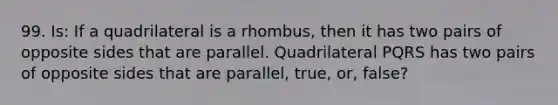 99. Is: If a quadrilateral is a rhombus, then it has two pairs of opposite sides that are parallel. Quadrilateral PQRS has two pairs of opposite sides that are parallel, true, or, false?