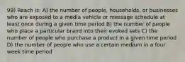 99) Reach is: A) the number of people, households, or businesses who are exposed to a media vehicle or message schedule at least once during a given time period B) the number of people who place a particular brand into their evoked sets C) the number of people who purchase a product in a given time period D) the number of people who use a certain medium in a four week time period