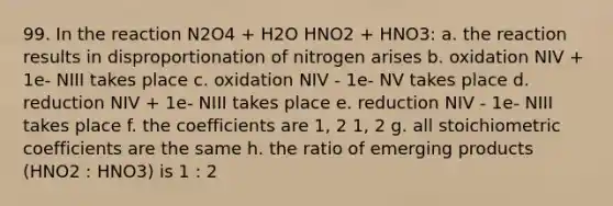 99. In the reaction N2O4 + H2O HNO2 + HNO3: a. the reaction results in disproportionation of nitrogen arises b. oxidation NIV + 1e- NIII takes place c. oxidation NIV - 1e- NV takes place d. reduction NIV + 1e- NIII takes place e. reduction NIV - 1e- NIII takes place f. the coefficients are 1, 2 1, 2 g. all stoichiometric coefficients are the same h. the ratio of emerging products (HNO2 : HNO3) is 1 : 2