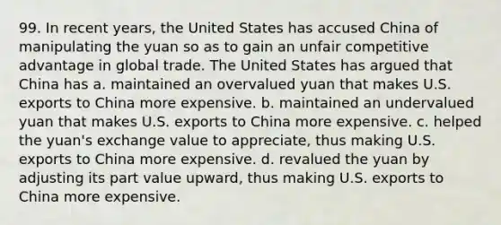 99. In recent years, the United States has accused China of manipulating the yuan so as to gain an unfair competitive advantage in global trade. The United States has argued that China has a. maintained an overvalued yuan that makes U.S. exports to China more expensive. b. maintained an undervalued yuan that makes U.S. exports to China more expensive. c. helped the yuan's exchange value to appreciate, thus making U.S. exports to China more expensive. d. revalued the yuan by adjusting its part value upward, thus making U.S. exports to China more expensive.