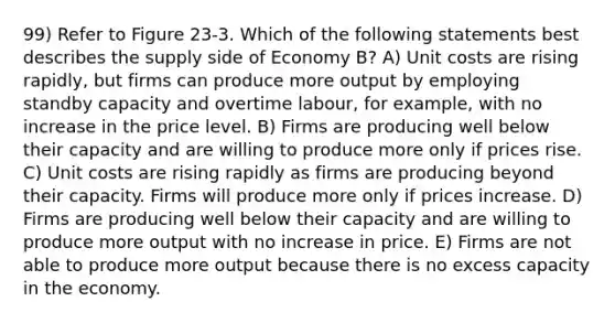 99) Refer to Figure 23-3. Which of the following statements best describes the supply side of Economy B? A) Unit costs are rising rapidly, but firms can produce more output by employing standby capacity and overtime labour, for example, with no increase in the price level. B) Firms are producing well below their capacity and are willing to produce more only if prices rise. C) Unit costs are rising rapidly as firms are producing beyond their capacity. Firms will produce more only if prices increase. D) Firms are producing well below their capacity and are willing to produce more output with no increase in price. E) Firms are not able to produce more output because there is no excess capacity in the economy.