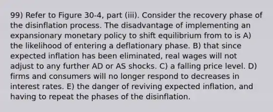 99) Refer to Figure 30-4, part (iii). Consider the recovery phase of the disinflation process. The disadvantage of implementing an expansionary <a href='https://www.questionai.com/knowledge/kEE0G7Llsx-monetary-policy' class='anchor-knowledge'>monetary policy</a> to shift equilibrium from to is A) the likelihood of entering a deflationary phase. B) that since expected inflation has been eliminated, real wages will not adjust to any further AD or AS shocks. C) a falling price level. D) firms and consumers will no longer respond to decreases in interest rates. E) the danger of reviving expected inflation, and having to repeat the phases of the disinflation.