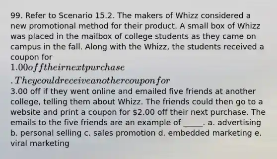 99. Refer to Scenario 15.2. The makers of Whizz considered a new promotional method for their product. A small box of Whizz was placed in the mailbox of college students as they came on campus in the fall. Along with the Whizz, the students received a coupon for 1.00 off their next purchase. They could receive another coupon for3.00 off if they went online and emailed five friends at another college, telling them about Whizz. The friends could then go to a website and print a coupon for 2.00 off their next purchase. The emails to the five friends are an example of _____. a. advertising b. personal selling c. sales promotion d. embedded marketing e. viral marketing