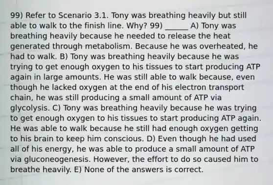 99) Refer to Scenario 3.1. Tony was breathing heavily but still able to walk to the finish line. Why? 99) ______ A) Tony was breathing heavily because he needed to release the heat generated through metabolism. Because he was overheated, he had to walk. B) Tony was breathing heavily because he was trying to get enough oxygen to his tissues to start producing ATP again in large amounts. He was still able to walk because, even though he lacked oxygen at the end of his electron transport chain, he was still producing a small amount of ATP via glycolysis. C) Tony was breathing heavily because he was trying to get enough oxygen to his tissues to start producing ATP again. He was able to walk because he still had enough oxygen getting to his brain to keep him conscious. D) Even though he had used all of his energy, he was able to produce a small amount of ATP via gluconeogenesis. However, the effort to do so caused him to breathe heavily. E) None of the answers is correct.