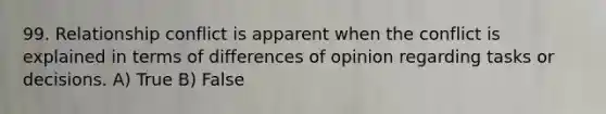 99. Relationship conflict is apparent when the conflict is explained in terms of differences of opinion regarding tasks or decisions. A) True B) False