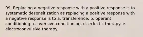 99. Replacing a negative response with a positive response is to systematic desensitization as replacing a positive response with a negative response is to a. transference. b. <a href='https://www.questionai.com/knowledge/kcaiZj2J12-operant-conditioning' class='anchor-knowledge'>operant conditioning</a>. c. aversive conditioning. d. eclectic therapy. e. electroconvulsive therapy.