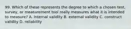 99. Which of these represents the degree to which a chosen test, survey, or measurement tool really measures what it is intended to measure? A. internal validity B. external validity C. construct validity D. reliability