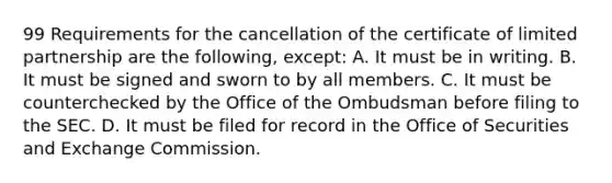 99 Requirements for the cancellation of the certificate of limited partnership are the following, except: A. It must be in writing. B. It must be signed and sworn to by all members. C. It must be counterchecked by the Office of the Ombudsman before filing to the SEC. D. It must be filed for record in the Office of Securities and Exchange Commission.