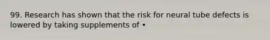 99. Research has shown that the risk for neural tube defects is lowered by taking supplements of •