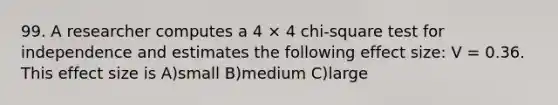 99. A researcher computes a 4 × 4 chi-square test for independence and estimates the following effect size: V = 0.36. This effect size is A)small B)medium C)large