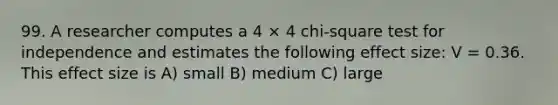 99. A researcher computes a 4 × 4 chi-square test for independence and estimates the following effect size: V = 0.36. This effect size is A) small B) medium C) large