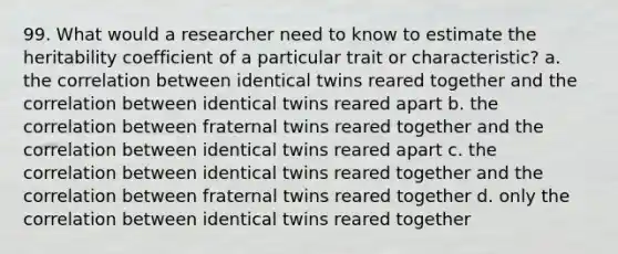 99. What would a researcher need to know to estimate the heritability coefficient of a particular trait or characteristic? a. the correlation between identical twins reared together and the correlation between identical twins reared apart b. the correlation between fraternal twins reared together and the correlation between identical twins reared apart c. the correlation between identical twins reared together and the correlation between fraternal twins reared together d. only the correlation between identical twins reared together