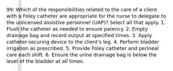 99: Which of the responsibilities related to the care of a client with a Foley catheter are appropriate for the nurse to delegate to the unlicensed assistive personnel (UAP)? Select all that apply. 1. Flush the catheter as needed to ensure patency. 2. Empty drainage bag and record output at specified times. 3. Apply catheter-securing device to the client's leg. 4. Perform bladder irrigation as prescribed. 5. Provide Foley catheter and perineal care each shift. 6. Ensure the urine drainage bag is below the level of the bladder at all times.