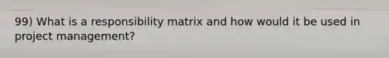 99) What is a responsibility matrix and how would it be used in project management?