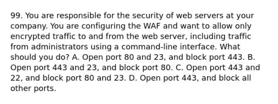 99. You are responsible for the security of web servers at your company. You are configuring the WAF and want to allow only encrypted traffic to and from the web server, including traffic from administrators using a command-line interface. What should you do? A. Open port 80 and 23, and block port 443. B. Open port 443 and 23, and block port 80. C. Open port 443 and 22, and block port 80 and 23. D. Open port 443, and block all other ports.