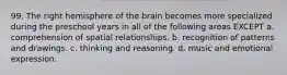 99. The right hemisphere of the brain becomes more specialized during the preschool years in all of the following areas EXCEPT a. comprehension of spatial relationships. b. recognition of patterns and drawings. c. thinking and reasoning. d. music and emotional expression.