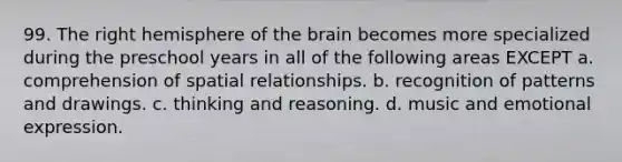 99. The right hemisphere of the brain becomes more specialized during the preschool years in all of the following areas EXCEPT a. comprehension of spatial relationships. b. recognition of patterns and drawings. c. thinking and reasoning. d. music and emotional expression.