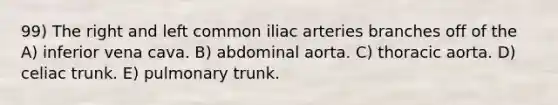 99) The right and left common iliac arteries branches off of the A) inferior vena cava. B) abdominal aorta. C) thoracic aorta. D) celiac trunk. E) pulmonary trunk.